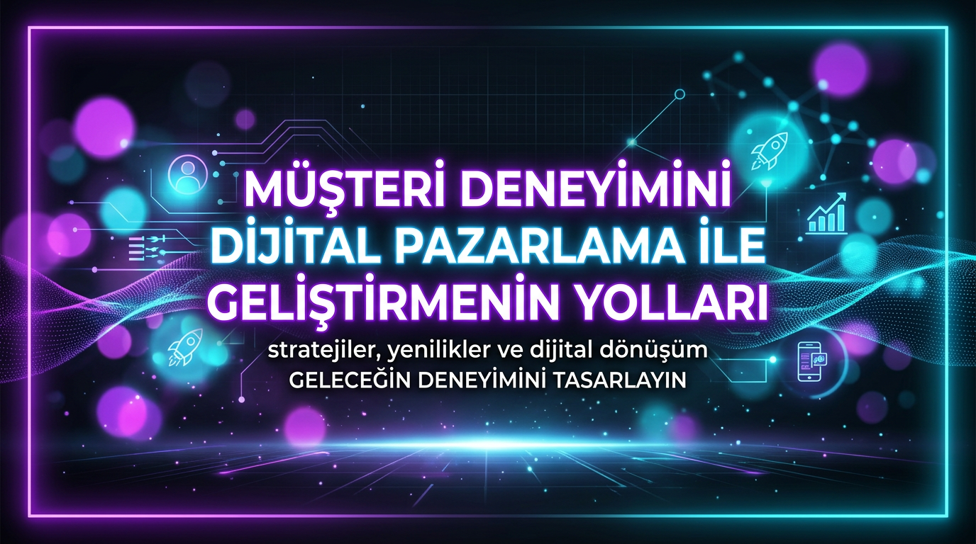 Müşteri Deneyimini Dijital Pazarlama ile Geliştirmenin Yolları